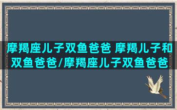 摩羯座儿子双鱼爸爸 摩羯儿子和双鱼爸爸/摩羯座儿子双鱼爸爸 摩羯儿子和双鱼爸爸-我的网站